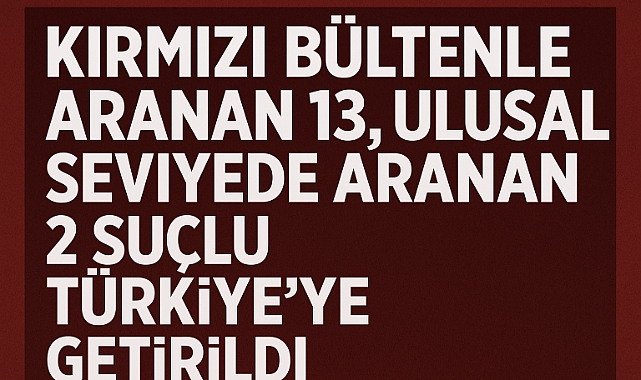 Kırmızı Bültenle Aranan 13, Ulusal Seviyede Aranan 2 Suçlu Türkiye’ye Getirildi